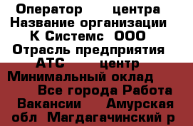 Оператор Call-центра › Название организации ­ К Системс, ООО › Отрасль предприятия ­ АТС, call-центр › Минимальный оклад ­ 15 000 - Все города Работа » Вакансии   . Амурская обл.,Магдагачинский р-н